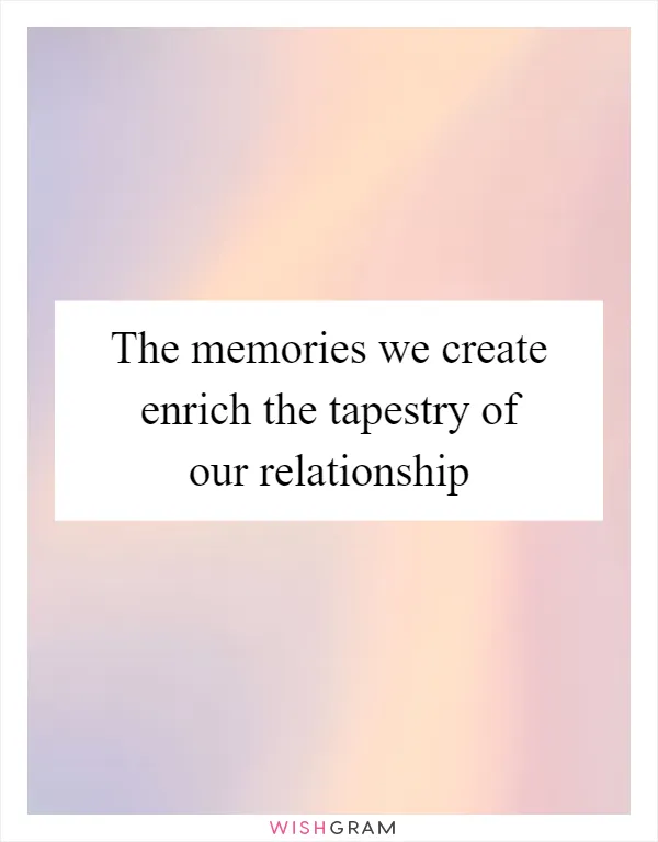 The memories we create enrich the tapestry of our relationship
