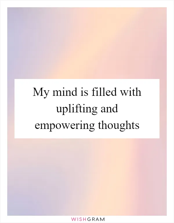 My mind is filled with uplifting and empowering thoughts