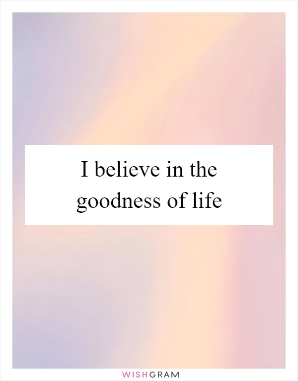 I believe in the goodness of life