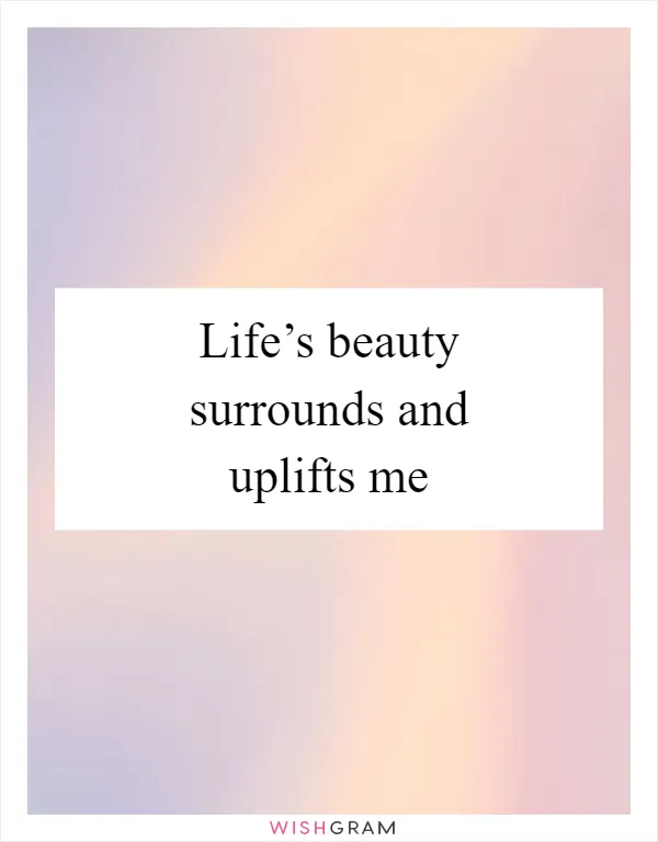 Life’s beauty surrounds and uplifts me