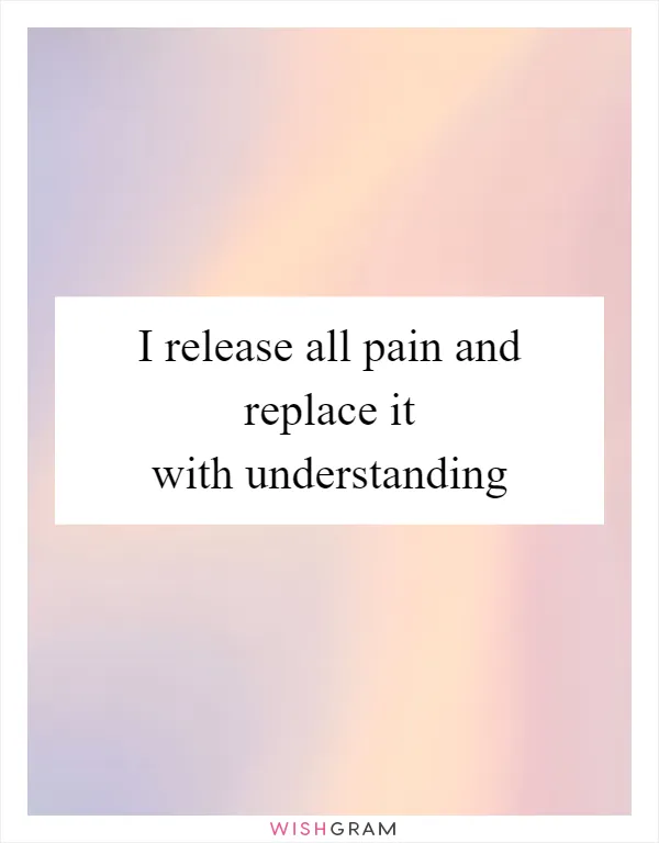 I release all pain and replace it with understanding