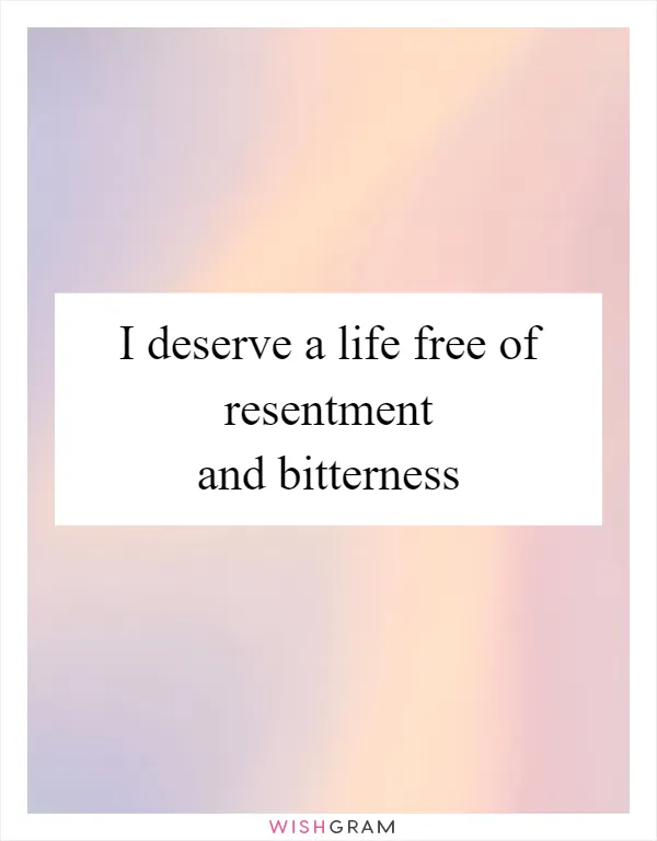I deserve a life free of resentment and bitterness