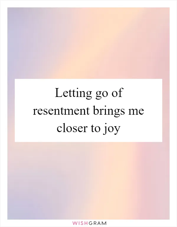 Letting go of resentment brings me closer to joy