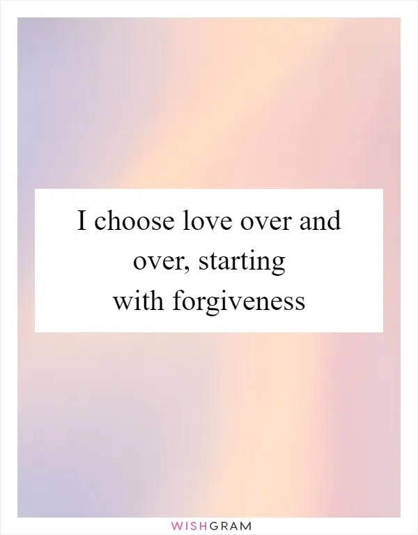 I choose love over and over, starting with forgiveness