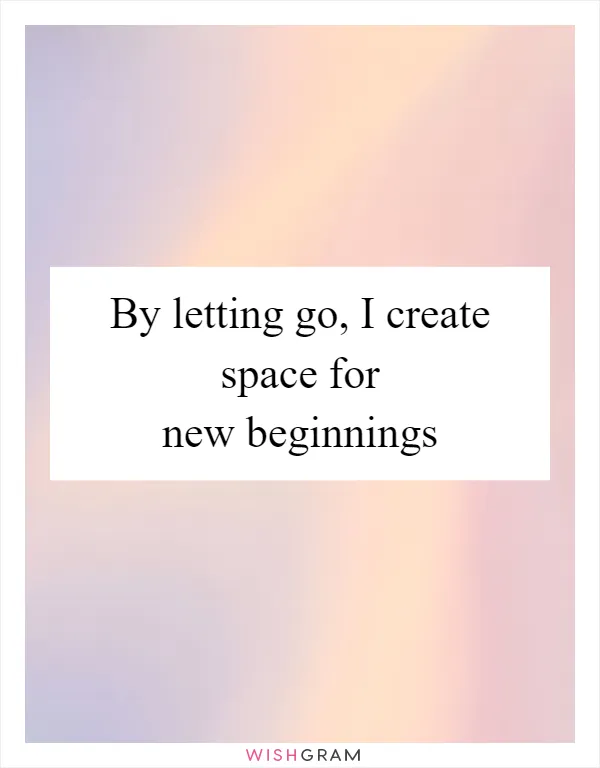 By letting go, I create space for new beginnings