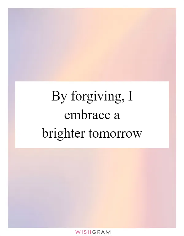 By forgiving, I embrace a brighter tomorrow