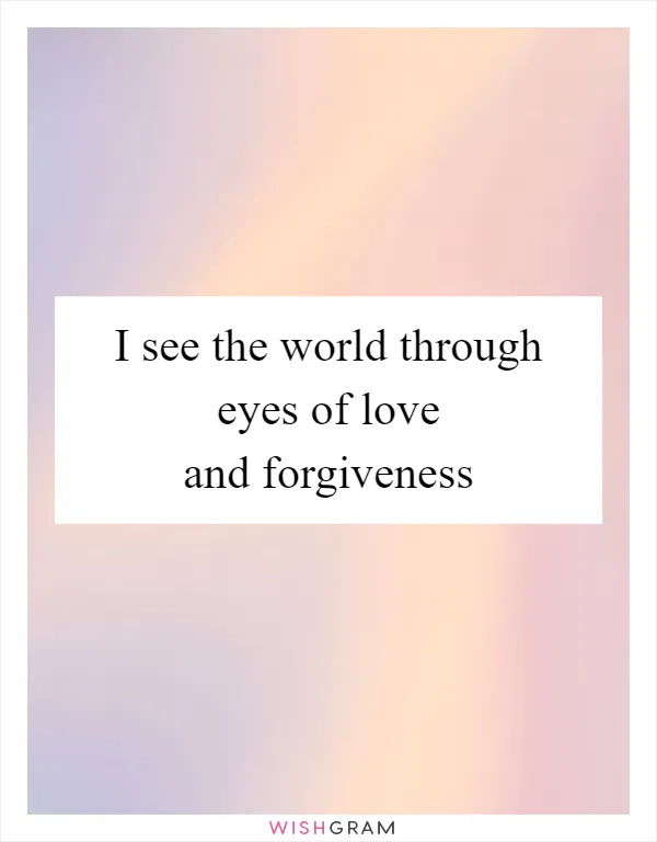 I see the world through eyes of love and forgiveness