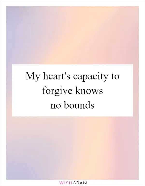 My heart's capacity to forgive knows no bounds