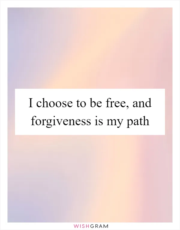 I choose to be free, and forgiveness is my path