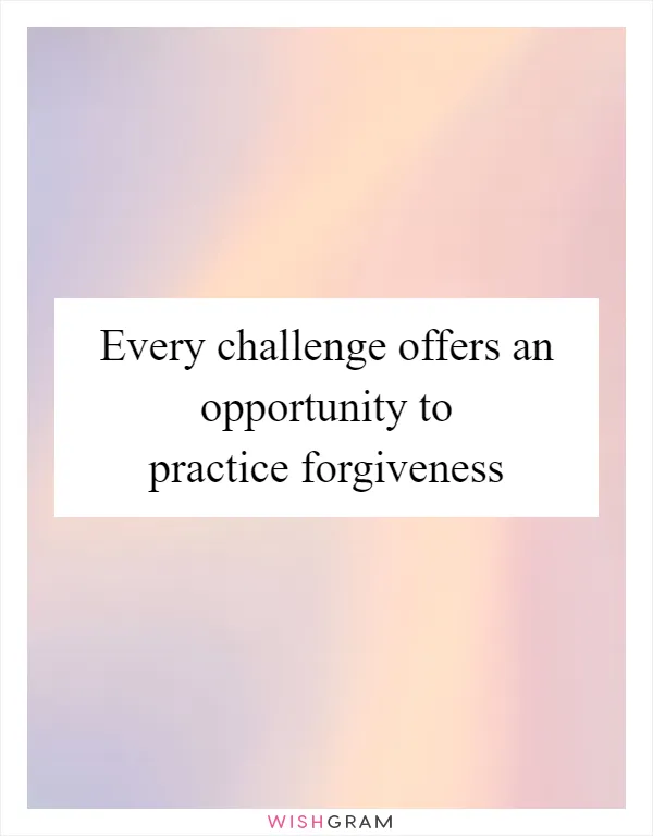 Every challenge offers an opportunity to practice forgiveness