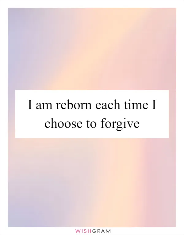 I am reborn each time I choose to forgive