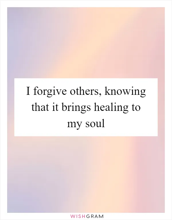 I forgive others, knowing that it brings healing to my soul