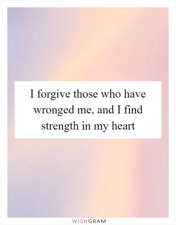 I forgive those who have wronged me, and I find strength in my heart
