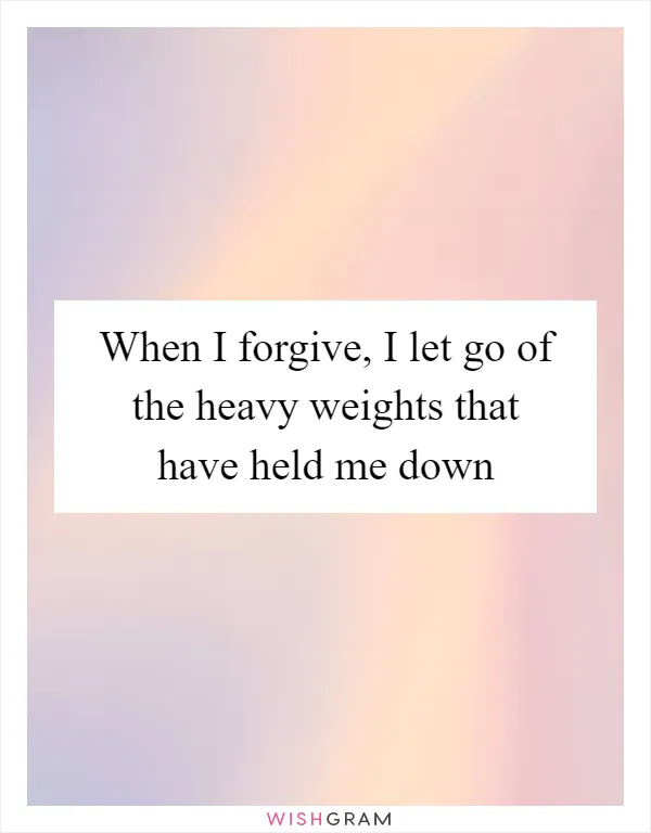 When I forgive, I let go of the heavy weights that have held me down
