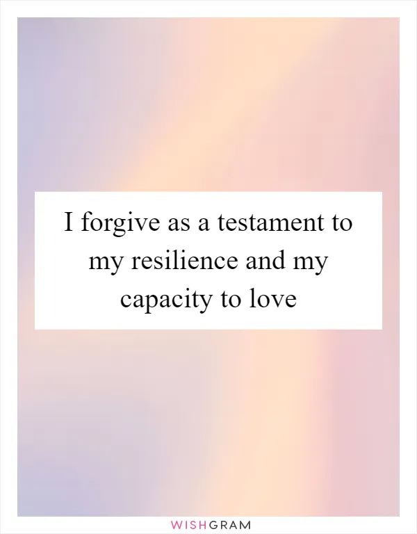 I forgive as a testament to my resilience and my capacity to love