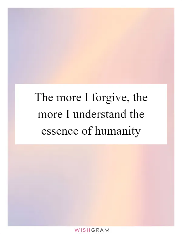 The more I forgive, the more I understand the essence of humanity