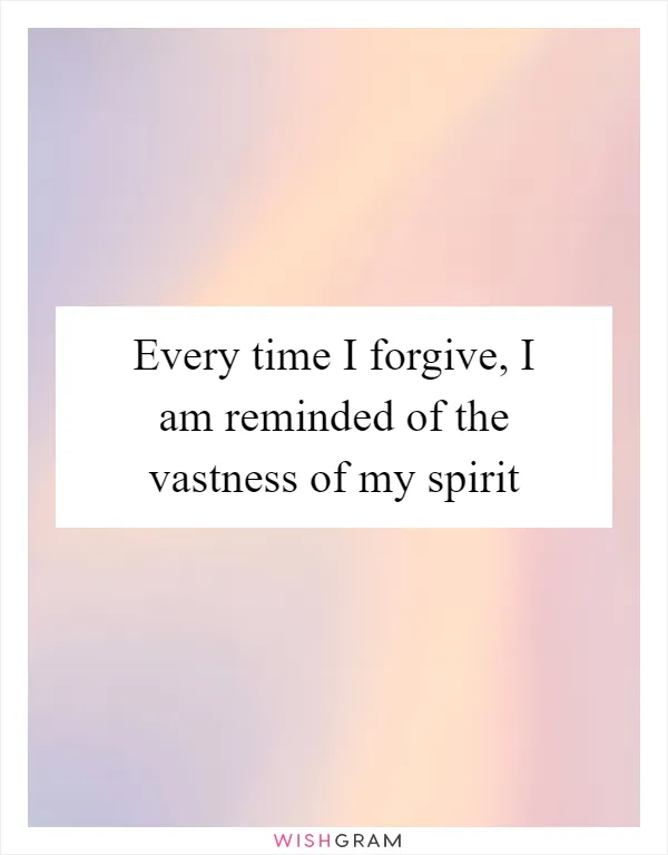Every time I forgive, I am reminded of the vastness of my spirit