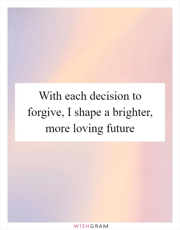 With each decision to forgive, I shape a brighter, more loving future