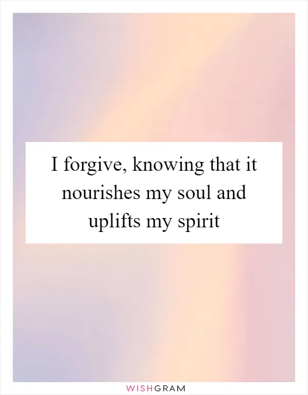 I forgive, knowing that it nourishes my soul and uplifts my spirit