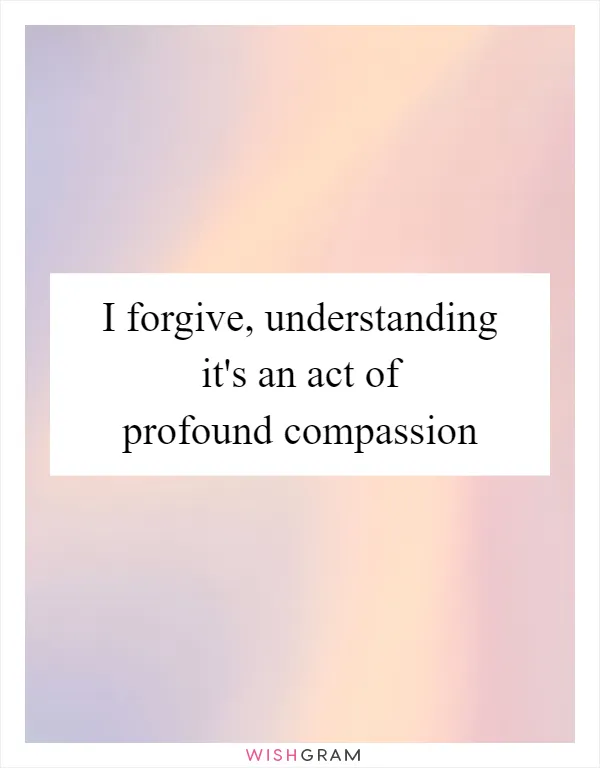 I forgive, understanding it's an act of profound compassion