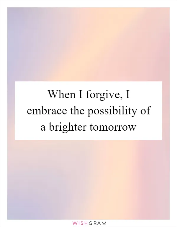When I forgive, I embrace the possibility of a brighter tomorrow
