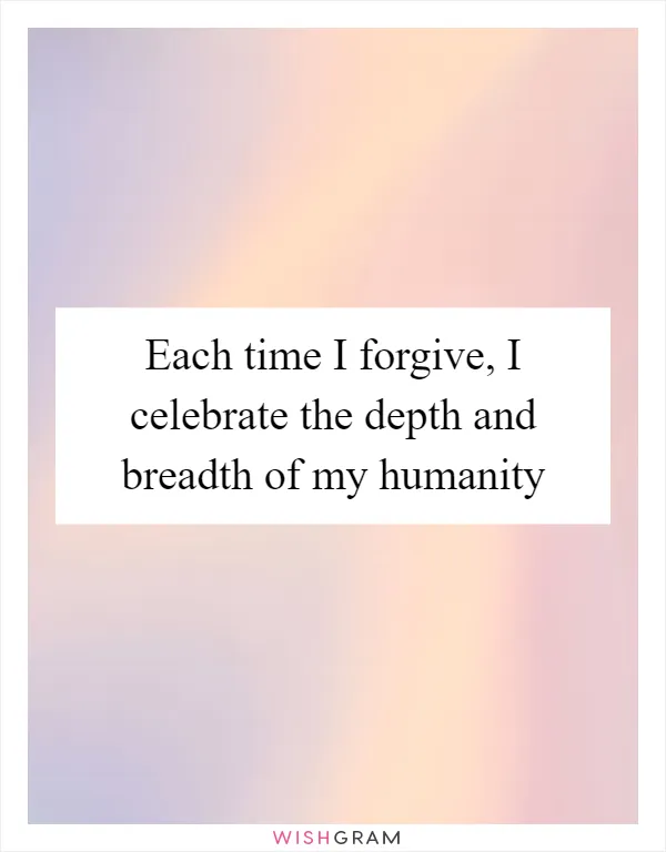 Each time I forgive, I celebrate the depth and breadth of my humanity