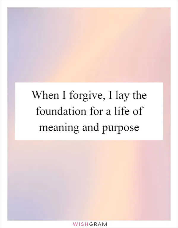 When I forgive, I lay the foundation for a life of meaning and purpose