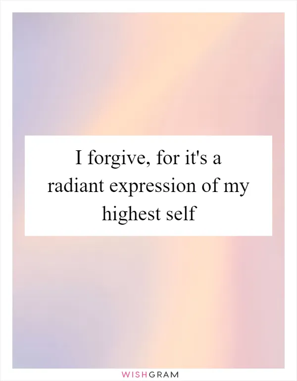 I forgive, for it's a radiant expression of my highest self