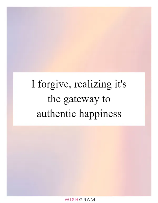 I forgive, realizing it's the gateway to authentic happiness