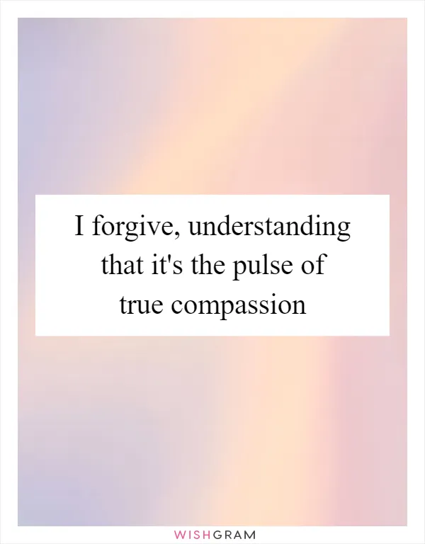 I forgive, understanding that it's the pulse of true compassion