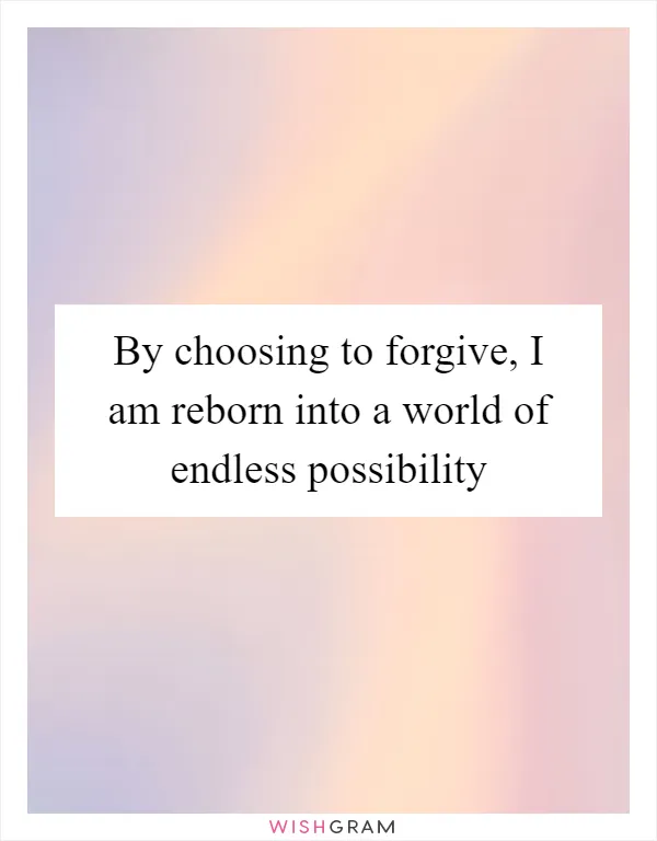 By choosing to forgive, I am reborn into a world of endless possibility