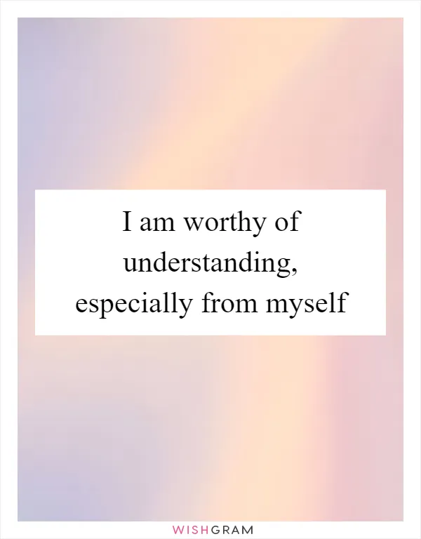 I am worthy of understanding, especially from myself