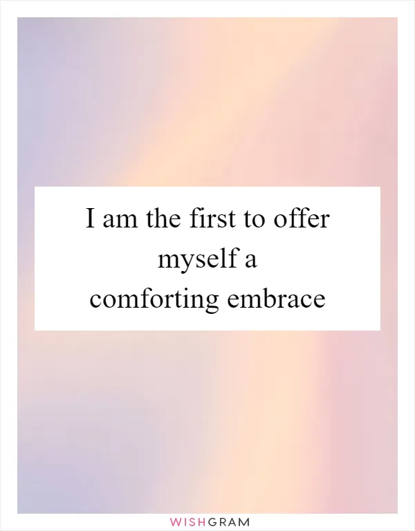 I am the first to offer myself a comforting embrace
