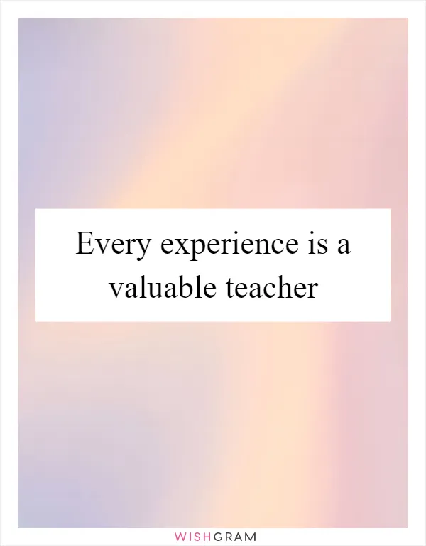 Every experience is a valuable teacher