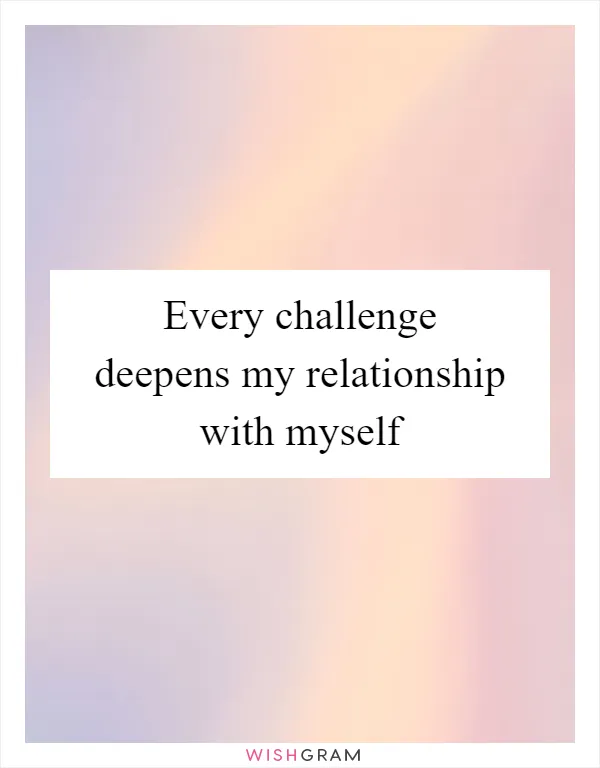 Every challenge deepens my relationship with myself