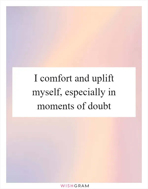 I comfort and uplift myself, especially in moments of doubt