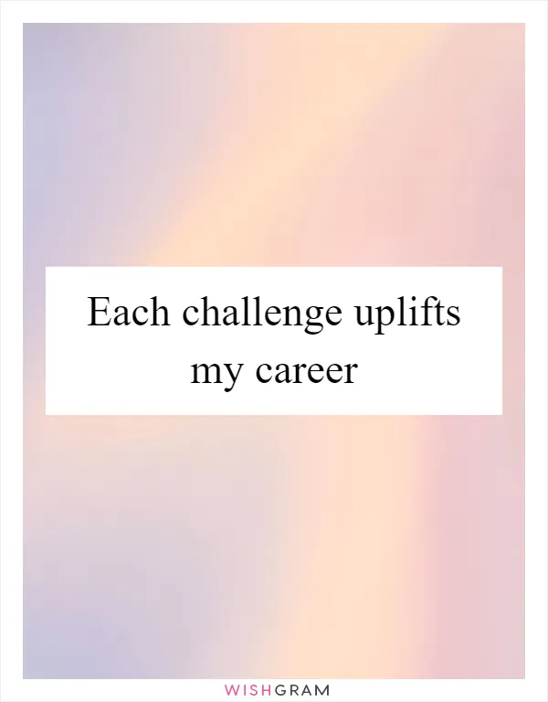 Each challenge uplifts my career