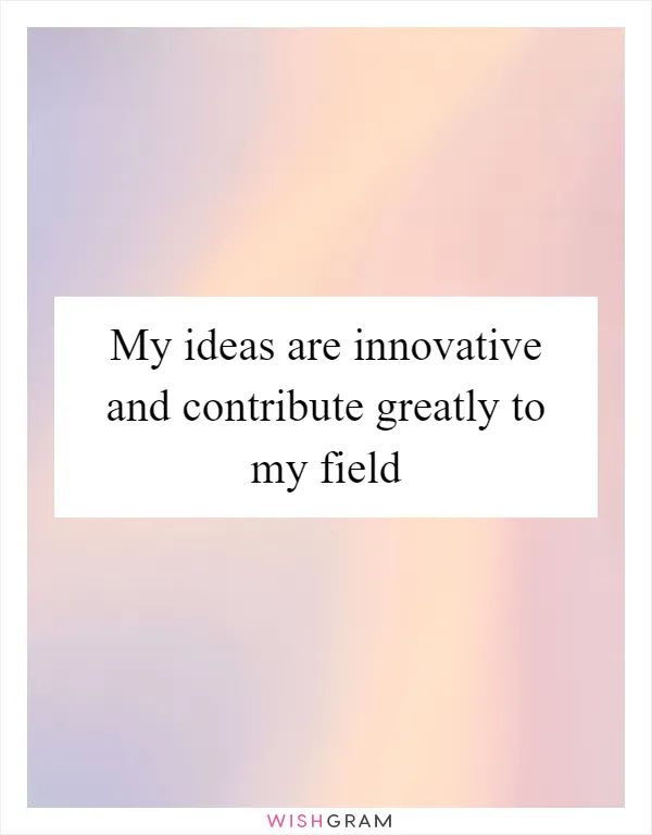 My ideas are innovative and contribute greatly to my field