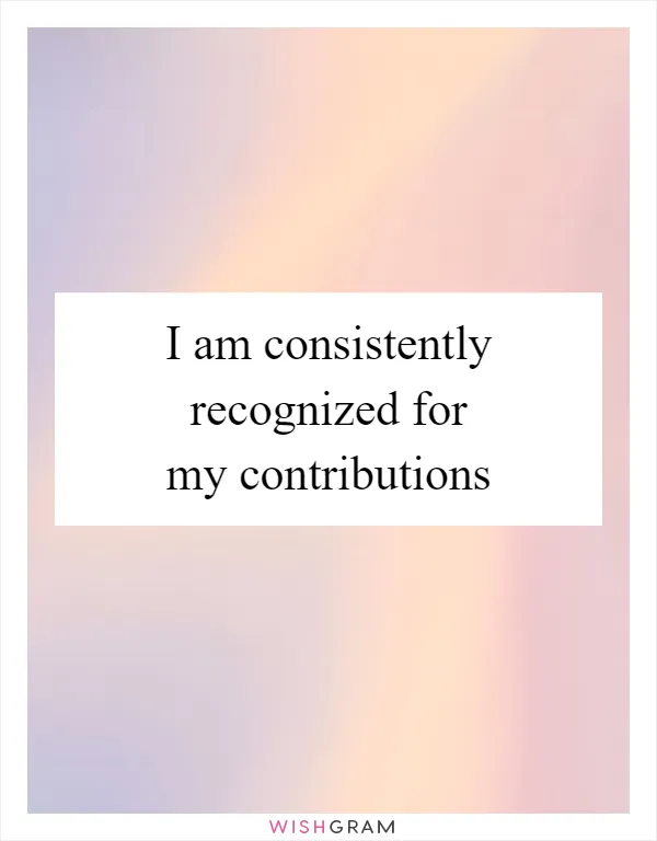 I am consistently recognized for my contributions