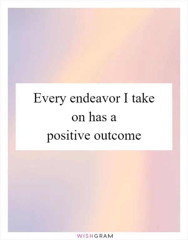 Every endeavor I take on has a positive outcome