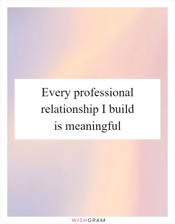 Every professional relationship I build is meaningful