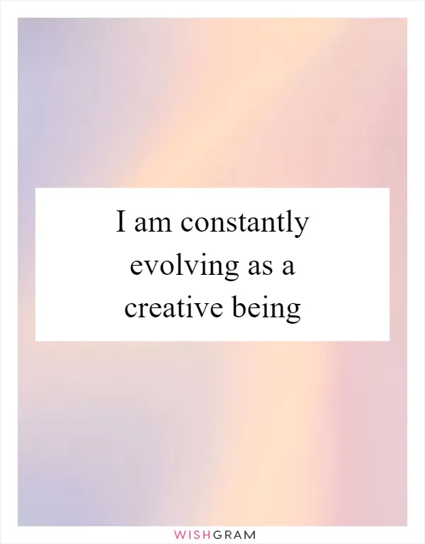 I am constantly evolving as a creative being