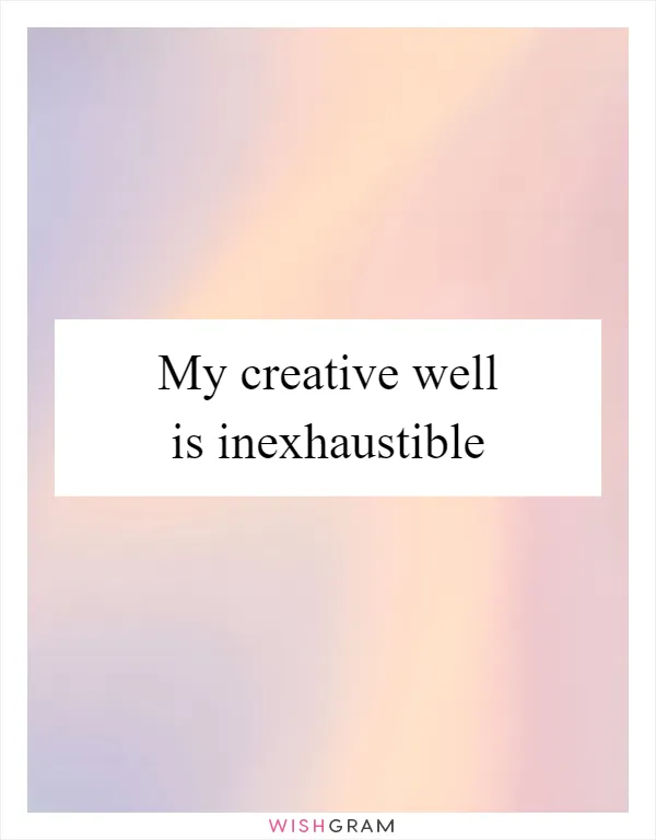 My creative well is inexhaustible