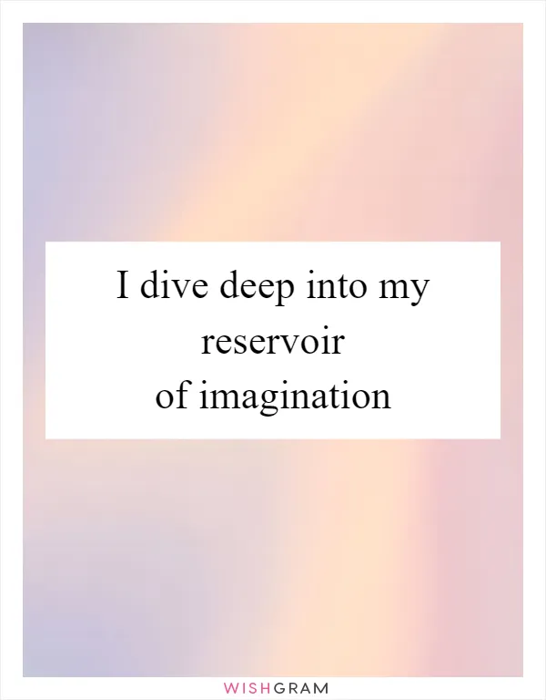 I dive deep into my reservoir of imagination