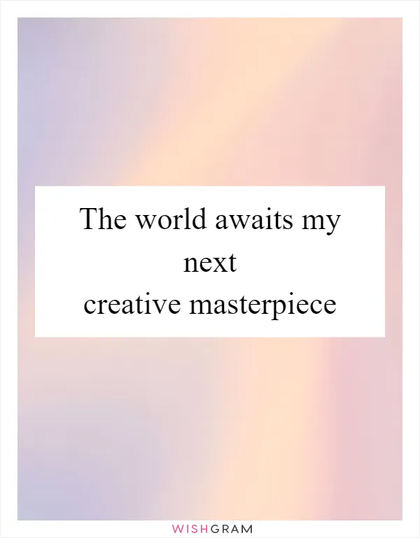 The world awaits my next creative masterpiece