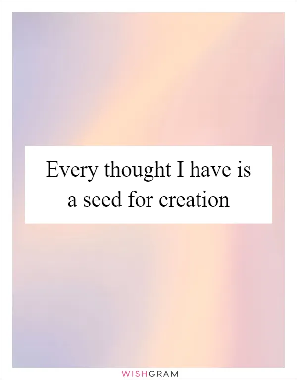 Every thought I have is a seed for creation