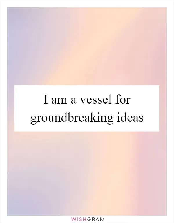 I am a vessel for groundbreaking ideas