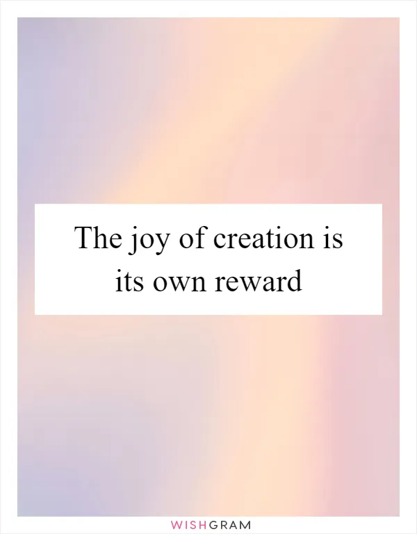The joy of creation is its own reward