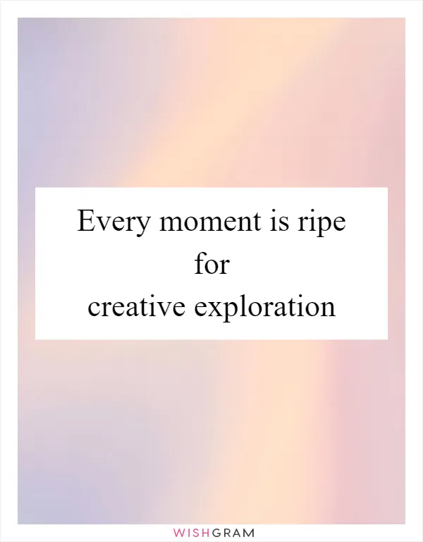 Every moment is ripe for creative exploration