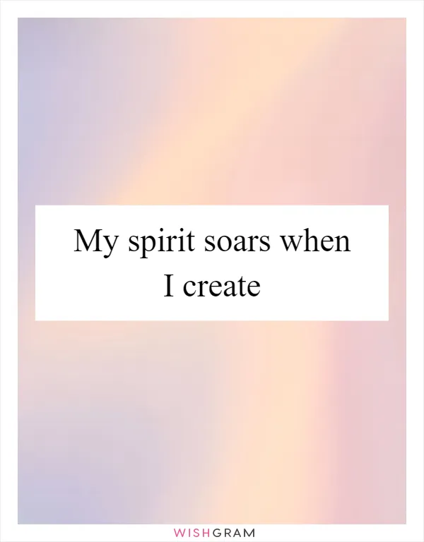 My spirit soars when I create